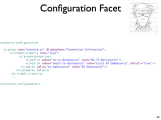 Conﬁguration Facet


<resource-configuration>

  <c:group name="connection" displayName="Connection Information">
      <c:simple-property name="type">
             <c:property-options>
                 <c:option value="no-tx-datasource" name="No TX Datasource"/>
                 <c:option value="local-tx-datasource" name="Local TX Datasource" default="true"/>
              <c:option value="xa-datasource" name="XA Datasource"/>
           </c:property-options>
       </c:simple-property>
       ...

</resource-configuration>




                                                                                                     64
 