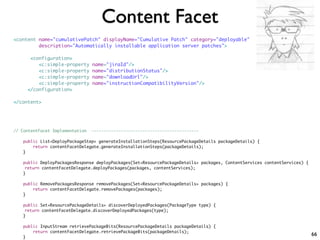 Content Facet
<content name="cumulativePatch" displayName="Cumulative Patch" category="deployable"
         description="Automatically installable application server patches">

      <configuration>
         <c:simple-property      name="jiraId"/>
         <c:simple-property      name="distributionStatus"/>
         <c:simple-property      name="downloadUrl"/>
         <c:simple-property      name="instructionCompatibilityVersion"/>
     </configuration>

</content>




// ContentFacet Implementation   --------------------------------------------

   public List<DeployPackageStep> generateInstallationSteps(ResourcePackageDetails packageDetails) {
       return contentFacetDelegate.generateInstallationSteps(packageDetails);
   }

   public DeployPackagesResponse deployPackages(Set<ResourcePackageDetails> packages, ContentServices contentServices) {
   	return contentFacetDelegate.deployPackages(packages, contentServices);
   }

   public RemovePackagesResponse removePackages(Set<ResourcePackageDetails> packages) {
       return contentFacetDelegate.removePackages(packages);
   }

   public Set<ResourcePackageDetails> discoverDeployedPackages(PackageType type) {
   	return contentFacetDelegate.discoverDeployedPackages(type);
   }

   public InputStream retrievePackageBits(ResourcePackageDetails packageDetails) {
       return contentFacetDelegate.retrievePackageBits(packageDetails);
   }
                                                                                                                           66
 