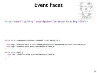Event Facet

<event name="logEntry" description="an entry in a log file"/>




public void start(ResourceContext context) throws Exception {
  ...
  this.logFileEventDelegate = new LogFileEventResourceComponentHelper(this.resourceContext);
  this.logFileEventDelegate.startLogFileEventPollers();
}

public void stop() {
   this.logFileEventDelegate.stopLogFileEventPollers();
   ...
}




                                                                                               67
 