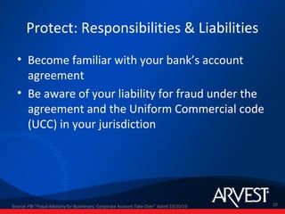 Protect: Responsibilities & Liabilities
  • Become familiar with your bank’s account
    agreement
  • Be aware of your liability for fraud under the
    agreement and the Uniform Commercial code
    (UCC) in your jurisdiction




Source: FBI "Fraud Advisory for Businesses: Corporate Account Take Over” dated 10/20/10   10
 