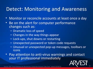 Detect: Monitoring and Awareness
  • Monitor or reconcile accounts at least once a day
  • Be on the alert for computer performance
    changes such as:
         –    Dramatic loss of speed
         –    Changes in the way things appear
         –    Lock-ups, shut downs or restarting
         –    Unexpected password or token code requests
         –    Unusual or unexpected pop-up messages, toolbars or
              icons
  • Pay attention to anti-virus warnings and contact
    your IT professional immediately
Source: FBI "Fraud Advisory for Businesses: Corporate Account Take Over” dated 10/20/10   11
 