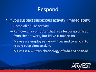 Respond
  • If you suspect suspicious activity, immediately:
         – Cease all online activity
         – Remove any computer that may be compromised
           from the network, but leave it turned on
         – Make sure employees know how and to whom to
           report suspicious activity
         – Maintain a written chronology of what happened



Source: FBI "Fraud Advisory for Businesses: Corporate Account Take Over” dated 10/20/10   13
 