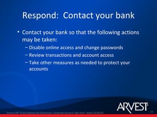 Respond: Contact your bank
         • Contact your bank so that the following actions
           may be taken:
                – Disable online access and change passwords
                – Review transactions and account access
                – Take other measures as needed to protect your
                  accounts




Source: FBI "Fraud Advisory for Businesses: Corporate Account Take Over” dated 10/20/10   14
 
