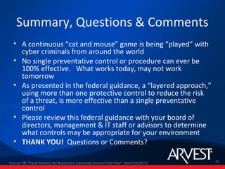 Summary, Questions & Comments
  • A continuous “cat and mouse” game is being “played” with
    cyber criminals from around the world
  • No single preventative control or procedure can ever be
    100% effective. What works today, may not work
    tomorrow
  • As presented in the federal guidance, a “layered approach,”
    using more than one protective control to reduce the risk
    of a threat, is more effective than a single preventative
    control
  • Please review this federal guidance with your board of
    directors, management & IT staff or advisors to determine
    what controls may be appropriate for your environment
  • THANK YOU! Questions or Comments?

Source: FBI "Fraud Advisory for Businesses: Corporate Account Take Over” dated 10/20/10   15
 