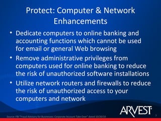 Protect: Computer & Network
                       Enhancements
  • Dedicate computers to online banking and
    accounting functions which cannot be used
    for email or general Web browsing
  • Remove administrative privileges from
    computers used for online banking to reduce
    the risk of unauthorized software installations
  • Utilize network routers and firewalls to reduce
    the risk of unauthorized access to your
    computers and network

Source: FBI "Fraud Advisory for Businesses: Corporate Account Take Over” dated 10/20/10   7
 