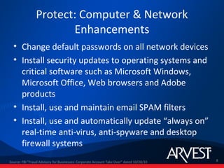 Protect: Computer & Network
                       Enhancements
  • Change default passwords on all network devices
  • Install security updates to operating systems and
    critical software such as Microsoft Windows,
    Microsoft Office, Web browsers and Adobe
    products
  • Install, use and maintain email SPAM filters
  • Install, use and automatically update “always on”
    real-time anti-virus, anti-spyware and desktop
    firewall systems
Source: FBI "Fraud Advisory for Businesses: Corporate Account Take Over” dated 10/20/10   8
 