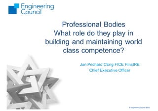 ©	Engineering	Council	2016
Professional Bodies
What role do they play in
building and maintaining world
class competence?
Jon Prichard CEng FICE FInstRE
Chief Executive Officer
 