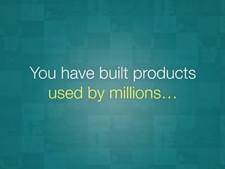 You have built products 
used by millions…
 