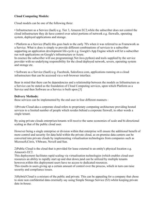 Cloud Computing Models:

Cloud models can be one of the following three:

• Infrastructure as a Service (IaaS) e.g. Tier 3, Amazon EC2,while the subscriber does not control the
cloud infrastructure they do have control over select portions of network e.g. firewalls, operating
system, deployed applications and storage.

• Platform as a Service (PaaS) this goes back to the early 70's when it was referred to as Framework as
a Service. What is does is simply to provide different combinations of services to a subscriber
supporting an application development life-cycle e.g. Google's App Engine which will let a subscriber
run web applications on Google's infrastructure or Azure.
In essence the subscriber will use programming(.Net Java python) and tools supplied by the service
provider with no underlying responsibility for the cloud deployed network, severs, operating system
and storage etc.

• Software as a Service (SaaS) e.g. Facebook, Salesforce.com, applications running on a cloud
infrastructure that can be accessed via a web browser interface.

Bear in mind that there can be dependencies and a relationship between the models as Infrastructure as
a Service can be stated as the foundation of Cloud Computing services, upon which Platform as a
Service and then Software as a Service is built upon.[3]

Delivery Methods:
these services can be implemented by the end user in four different manners :

1)Private Cloud aka a corporate cloud refers to proprietary computing architecture providing hosted
services to a limited number of people which resides behind a corporate firewall, in other words a
single tenant.

By using private clouds enterprises/tenants will receive the same economies of scale and bi-directional
scaling as that of the public cloud user.

However being a single enterprise or division within that enterprise will ensure the additional benefit of
more control and security for data held within the private cloud, as on-premise data centers can be
converted into private clouds by implementing virtualisation technologies from companies such as
Microsoft,Citrix, VMware, Novell and Sun.

2)Public Cloud is the cloud that is provided for lease external to an entity's physical location e.g.
Amazon's EC2.
This deployment facilitates rapid scaling via virtualisation technologies (which enables cloud user
resources an ability to rapidly start up and shut down,)and can be utilized by multiple tenants
however,within this deployment users have no access to dedicated resources.
This results in users giving up a certain amount of control over the process, which in turn can raise
security and compliance issues.

3)Hybrid Cloud is a mixture of the public and private. This can be appealing for a company that chose
to store non confidential data externally say using Simple Storage Service (S3) whilst keeping private
data in-house.
 