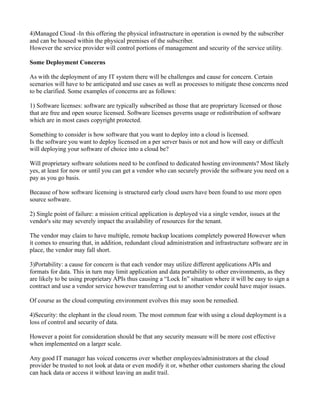4)Managed Cloud -In this offering the physical infrastructure in operation is owned by the subscriber
and can be housed within the physical premises of the subscriber.
However the service provider will control portions of management and security of the service utility.

Some Deployment Concerns

As with the deployment of any IT system there will be challenges and cause for concern. Certain
scenarios will have to be anticipated and use cases as well as processes to mitigate these concerns need
to be clarified. Some examples of concerns are as follows:

1) Software licenses: software are typically subscribed as those that are proprietary licensed or those
that are free and open source licensed. Software licenses governs usage or redistribution of software
which are in most cases copyright protected.

Something to consider is how software that you want to deploy into a cloud is licensed.
Is the software you want to deploy licensed on a per server basis or not and how will easy or difficult
will deploying your software of choice into a cloud be?

Will proprietary software solutions need to be confined to dedicated hosting environments? Most likely
yes, at least for now or until you can get a vendor who can securely provide the software you need on a
pay as you go basis.

Because of how software licensing is structured early cloud users have been found to use more open
source software.

2) Single point of failure: a mission critical application is deployed via a single vendor, issues at the
vendor's site may severely impact the availability of resources for the tenant.

The vendor may claim to have multiple, remote backup locations completely powered However when
it comes to ensuring that, in addition, redundant cloud administration and infrastructure software are in
place, the vendor may fall short.

3)Portability: a cause for concern is that each vendor may utilize different applications APIs and
formats for data. This in turn may limit application and data portability to other environments, as they
are likely to be using proprietary APIs thus causing a “Lock In” situation where it will be easy to sign a
contract and use a vendor service however transferring out to another vendor could have major issues.

Of course as the cloud computing environment evolves this may soon be remedied.

4)Security: the elephant in the cloud room. The most common fear with using a cloud deployment is a
loss of control and security of data.

However a point for consideration should be that any security measure will be more cost effective
when implemented on a larger scale.

Any good IT manager has voiced concerns over whether employees/administrators at the cloud
provider be trusted to not look at data or even modify it or, whether other customers sharing the cloud
can hack data or access it without leaving an audit trail.
 