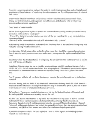 From this a tenant can ask about methods the vendor is employing to protect data such as high physical
security as well as what types of monitoring, intrusion detection and firewall equipments are in place at
their centers.

Even worse is whether competitors could find out sensitive information such as customer orders,
pricing and cost information, and negatively impact business. And of course what about privacy
concerns and government regulations?

Other issues of concern can be:

• What levels of protection in place to protect one customer from accessing another customer's data or
application within a shared cloud space?
• Who will be liable for security breaches and how will the law regarding this in any one jurisdiction
ensure compliance?
• How well will a vendor system integrate with a tenant's security systems?

5) Scalability: Every user/potential user of the cloud constantly hear of the substantial savings they will
realize by utilizing cloud-based resources.

In order to take full advantage of the scalability of the cloud there should be a means of ensuring that
there is some form of dynamic measurement and resource management for applications held within a
cloud.

Scalability within the cloud can be had by composing the service from other scalable services as can be
seen with Google App Engine.

6)Auditing: With the cloud one has to consider how compliance with ISO standards,Sarbanes-Oxley,
HIPAA ,PCI-DSS etc will impact certain data from being deployed. This more so when considering the
attractiveness of data to unauthorized entities and the methods they could use to gain access to that
data.

Any IT manager will also tell you that without proper planning the cost of an audit can be higher than
expected.

As of this writing, I am not aware of any formulated standards for auditing within the cloud, however I
must state that for a business, auditing within the cloud may be an attractive option as, this can be done
live with no down time or interruption to business processes.

7)Compliance: There are no standards in place as of yet, but the National Institute of Standards and
Technology (NIST )and others are working toward that end.

8) Other Data Access: what happens to my data if the vendor revokes my access or there is a system
malfunction? This is a common question that anyone thinking of using the cloud should ask.
Remember the data loss for T-mobile customers using the services of Microsoft subsidiary - Danger?
“Microsoft said any data that users had on their devices and is no longer there has almost certainly been
permanently lost"[4]Here there was no revocation of access but an alleged system glitch.

A personal example occurred a few days ago when I tried to access a gmail account I kept just for
research and online backup.
 