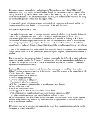 The system message intimated that I had violated the "Terms of Agreement". What?! The gmail
account was hardly ever used to send email and the Google docs account was used as a second online
backup for some of my documents and files.If this was not a secondary backup or not a backup at all, I
would have lost access all my uploaded documents and files, with no recourse for resolution but filling
out a form and hoping for contact from the support center.

In order to address and mitigate these issues the tenant should ensure that workarounds and backup
plans are worked into their Service Level Agreements (SLAs) with the vendor.

Service Level Agreements (SLAs)

A service level agreement a part of a service contract where the level of service is formally defined. In
practice, the term is sometimes used to refer to the contracted delivery time (of the service) or
performance. [5] Whilst there may not be much flexibility with a vendor in defining an SLA, I am
confident that the laws of supply and demand will shift this more toward the tenant in the near future.
Cloud computing vendors are getting into this business to affect their bottom line and share holder
value if publicly traded. At the end of the day their focus will be on making a profit on services offered.

In light of this most tenants may feel as though they are getting into an arrangement where it appears as
though vendors create the SLAs for their own protection against litigation, with minimal assurances to
a tenant.

That being said, this does not mean that an IT manager cannot make the SLA work as a tool to chose an
appropriate service provider. An IT manager's main concern will be the security of data and of course,
the traditional interpretation of the CIA triad (Confidentiality, Integrity and Availability) may not be
applicable within their cloud service.

To start an IT manager can focus on the following when hammering out their SLA with a vendor:
1)Data Protection: where there is a clear definition as to who will have access to the data and the levels
of protection in effect for their data.
Some questions that can be asked are :
• How will data be encrypted?
• How will compliance be addressed?
• What are the levels of access control?
• Will there be sub-contractors or third party providers processing the data?
• Where are backups stored?
• How is the data center secured?
• What happens to the data if service providers are switched?
• What processes are in place to mitigate legal inquiries about a customer's data?
• How often are audits done and what types of auditing tools are in place?
• What happens to my data if there is an investigation taking place on another tenant sharing services
and how will you ensure my access to my data in the event of equipment seizure by federal entities?
• How is data deletion handled?

2)Continuity: one has to consider what happens in the event of an outage or another related event that
causes data to become unavailable.
 