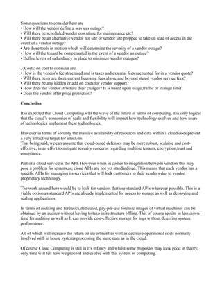 Some questions to consider here are
• How will the vendor define a services outage?
• Will there be scheduled vendor downtime for maintenance etc?
• Will there be an alternative vendor hot site or vendor site prepped to take on load of access in the
event of a vendor outage?
• Are there tools in motion which will determine the severity of a vendor outage?
• How will the tenant be compensated in the event of a vendor an outage?
• Define levels of redundancy in place to minimize vendor outages?

3)Costs: on cost to consider are:
• How is the vendor's fee structured and is taxes and external fees accounted for in a vendor quote?
• Will there be or are there current licensing fees above and beyond stated vendor service fees?
• Will there be any hidden or add on costs for vendor support?
• How does the vendor structure their charges? Is is based upon usage,traffic or storage limit
• Does the vendor offer price protection?

Conclusion

It is expected that Cloud Computing will the wave of the future in terms of computing, it is only logical
that the cloud’s economies of scale and flexibility will impact how technology evolves and how users
of technologies implement these technologies.

However in terms of security the massive availability of resources and data within a cloud does present
a very attractive target for attackers.
That being said, we can assume that cloud-based defenses may be more robust, scalable and cost-
effective, in an effort to mitigate security concerns regarding multiple tenants, encryption,trust and
compliance.

Part of a cloud service is the API. However when in comes to integration between vendors this may
pose a problem for tenants,as, cloud APIs are not yet standardized. This means that each vendor has a
specific APIs for managing its services that will lock customers to their vendors due to vendor
proprietary technology.

The work around here would be to look for vendors that use standard APIs wherever possible. This is a
viable option as standard APIs are already implemented for access to storage as well as deploying and
scaling applications.

In terms of auditing and forensics,dedicated, pay-per-use forensic images of virtual machines can be
obtained by an auditor without having to take infrastructure offline. This of course results in less down-
time for auditing as well as It can provide cost-effective storage for logs without deterring system
performance.

All of which will increase the return on investment as well as decrease operational costs normally
involved with in house systems processing the same data as in the cloud.

Of course Cloud Computing is still in it's infancy and whilst some proposals may look good in theory,
only time will tell how we proceed and evolve with this system of computing.
 