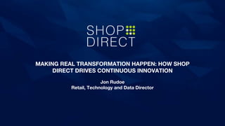 MAKING REAL TRANSFORMATION HAPPEN: HOW SHOP
DIRECT DRIVES CONTINUOUS INNOVATION
Jon Rudoe
Retail, Technology and Data Director
 