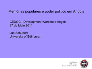 Memórias populares e poder politico em Angola
Jon Schubert
PhD Student
Centre of African Studies
CEDOC - Development Workshop Angola
27 de Maio 2011
Jon Schubert
University of Edinburgh
 