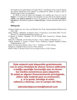 fue tomado por los mahometanos en el siglo VII d.C. Actualmente no hay rastro de alguien
que pudiese identificarse como edomita. La predicción de Abdías en cuanto a que no
quedaría sobreviviente se ha cumplido».
vv. 19–21 La tierra de Edom será entregada a los israelitas que viven en el sur (el
Neguev). Y la tierra de los filisteos será entregada a los que están en las llanuras costeras
(Sefela). Los cautivos poseerán de nuevo las porciones de la tierra de los cananeos.
Salvadores (o libertadores) juzgarán el monte de Esaú, y el Señor dominará sobre todo el
reino.
Bibliografía
Feinberg, Charles Lee. Joel, Amos and Obadiah. New York: American Board of Mision to the
Jews, 1948.
Henry, Matthew. «Obadiah». En Matthew Henry’s Commentary on the Whole Bible. Vol. IV.
McLean, VA: MacDonald Publishing Company, n.d.
Livingston, G. Herbert. «Obadiah». En The Wycliffe Bible Commentary. Chicago: Moody
Press, 1962.
Mills, M. S. «Obadiah». En The Minor Prophets: A Survey. Dallas: 3E Ministries, n.d.
Tatford, Frederick A. Prophet of Edom’s Doom. Eastbourne, England: Prophetic Witness
Publishing House, 1973.
Henry, M. Comentario Matthew Henry. Vol. 7 —Proféticos 2. CLIE, Terrassa.
Morgan, G. Campbell Profetas menores. CLIE, Terrassa.
Morris, Carlos A. Mensajes mayores de los profetas menores. CLIE, Terrassa.
 