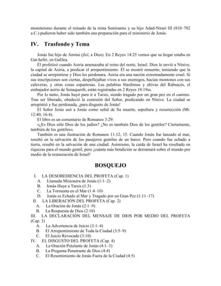 monoteísmo durante el reinado de la reina Semiramis y su hijo Adad-Nirari III (810–782
a.C.) pudieron haber sido también una preparación para el ministerio de Jonás.
IV. Trasfondo y Tema
Jonás fue hijo de Amitai (fiel, a Dios). En 2 Reyes 14:25 vemos que su hogar estaba en
Gat-hefer, en Galilea.
Él profetizó cuando Asiria amenazaba al reino del norte, Israel. Dios le envió a Nínive,
la capital de Asiria, a predicar el arrepentimiento. Él se mostró renuente, temiendo que la
ciudad se arrepintiese y Dios les perdonara. Asiria era una nación extremadamente cruel. Si
sus inscripciones son ciertas, despellejaban vivos a sus enemigos, hacían montones con sus
calaveras, y otras cosas espantosas. Las palabras blasfemas y altivas del Rabsacés, el
embajador asirio de Senaquerib, están registradas en 2 Reyes 18:19ss.
Por lo tanto, Jonás huyó para ir a Tarsis, siendo tragado por un gran pez en el camino.
Tras ser liberado, obedeció la comisión del Señor, predicando en Nínive. La ciudad se
arrepintió y fue perdonada, ¡para disgusto de Jonás!
El Señor Jesús usó a Jonás como señal de Su muerte, sepultura y resurrección (Mt.
12:40; 16:4).
El libro es un comentario de Romanos 3:29:
«¿Es Dios sólo Dios de los judíos? ¿No es también Dios de los gentiles? Ciertamente,
también de los gentiles».
También es una ilustración de Romanos 11:12, 15. Cuando Jonás fue lanzado al mar,
resultó en la salvación de los pasajeros gentiles de un barco. Pero cuando fue echado a
tierra, resultó en la salvación de una ciudad. Asimismo, la caída de Israel ha resultado en
riquezas para el mundo gentil, pero ¡cuánta más bendición se derramará sobre el mundo por
medio de la restauración de Israel!
BOSQUEJO
I. LA DESOBEDIENCIA DEL PROFETA (Cap. 1)
A. Llamada Misionera de Jonás (1:1–2)
B. Jonás Huye a Tarsis (1:3)
C. La Tormenta en el Mar (1:4–10)
D. Jonás es Echado al Mar y Tragado por un Gran Pez (1:11–17)
II. LA LIBERACIÓN DEL PROFETA (Cap. 2)
A. La Oración de Jonás (2:1–9)
B. La Respuesta de Dios (2:10)
III. LA DECLARACIÓN DEL MENSAJE DE DIOS POR MEDIO DEL PROFETA
(Cap. 3)
A. La Advertencia de Juicio (3:1–4)
B. El Arrepentimiento de Toda la Ciudad (3:5–9)
C. El Juicio Revocado (3:10)
IV. EL DISGUSTO DEL PROFETA (Cap. 4)
A. La Oración Petulante de Jonás (4:1–3)
B. La Pregunta Penetrante de Dios (4:4)
C. El Resentimiento de Jonás Fuera de la Ciudad (4:5)
 