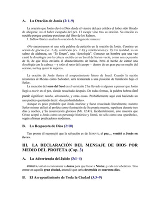 A. La Oración de Jonás (2:1–9)
La oración que Jonás elevó a Dios desde el vientre del pez celebra el haber sido librado
de ahogarse, no el haber escapado del pez. El escape vino tras su oración. Su oración es
notable porque contiene porciones del libro de los Salmos.
J. Sidlow Baxter analiza la oración de la siguiente manera:
«No encontramos ni una sola palabra de petición en la oración de Jonás. Consiste en
acción de gracias (vv. 2–6), contrición (vv. 7–8) y rededicación (v. 9). En realidad, es un
salmo de alabanza, un ―Te Deum‖, una ―doxología‖. Conozco un hombre que una vez
cantó la doxología con la cabeza metida en un barril de harina vacío, como una expresión
de fe, de que Dios enviaría el abastecimiento de harina. Pero el hecho de cantar una
doxología con la cabeza —y todo el resto del cuerpo— dentro de un gran pez en medio del
océano, no hay quien lo supere».
La oración de Jonás ilustra el arrepentimiento futuro de Israel. Cuando la nación
reconozca al Mesías como Salvador, será restaurada a una posición de bendición bajo el
Señor.
La mención del seno del Seol en el versículo 2 ha llevado a algunos a pensar que Jonás
llegó a morir en el pez, siendo resucitado después. De todas formas, la palabra hebrea Seol
puede significar: tumba, ultratumba, y otras cosas. Probablemente aquí está haciendo un
uso poético queriendo decir: «las profundidades».
Aunque es poco probable que Jonás muriese y fuese resucitado literalmente, nuestro
Señor mismo utilizó al profeta como ilustración de Su propia muerte, sepultura durante tres
días y noches, y Su resurrección gloriosa (Mt. 12:41). Incidentalmente, esto muestra que
Cristo aceptó a Jonás como un personaje histórico y literal, no sólo como una «parábola»,
según afirman predicadores modernos.
B. La Respuesta de Dios (2:10)
Tan pronto él reconoció que la salvación es de JEHOVÁ, el pez… vomitó a Jonás en
tierra.
III. LA DECLARACIÓN DEL MENSAJE DE DIOS POR
MEDIO DEL PROFETA (Cap. 3)
A. La Advertencia del Juicio (3:1–4)
JEHOVÁ volvió a comisionar a Jonás para que fuese a Nínive, y esta vez obedeció. Tras
entrar en aquella gran ciudad, anunció que sería destruida en cuarenta días.
B. El Arrepentimiento de Toda la Ciudad (3:5–9)
 