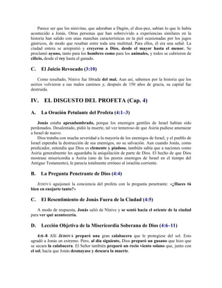 Parece ser que los ninivitas, que adoraban a Dagón, el dios-pez, sabían lo que le había
acontecido a Jonás. Otras personas que han sobrevivido a experiencias similares en la
historia han salido con unas manchas características en la piel ocasionadas por los jugos
gástricos, de modo que resaltan entre toda una multitud. Para ellos, él era una señal. La
ciudad entera se arrepintió y creyeron a Dios, desde el mayor hasta el menor. Se
proclamó ayuno, tanto para los hombres como para los animales, y todos se cubrieron de
cilicio, desde el rey hasta el ganado.
C. El Juicio Revocado (3:10)
Como resultado, Nínive fue librada del mal. Aun así, sabemos por la historia que los
asirios volvieron a sus malos caminos y, después de 150 años de gracia, su capital fue
destruida.
IV. EL DISGUSTO DEL PROFETA (Cap. 4)
A. La Oración Petulante del Profeta (4:1–3)
Jonás estaba apesadumbrado, porque los enemigos gentiles de Israel habían sido
perdonados. Desalentado, pidió la muerte, tal vez temeroso de que Asiria pudiese amenazar
a Israel de nuevo.
Dios trataba con mucha severidad a la mayoría de los enemigos de Israel, y el pueblo de
Israel esperaba la destrucción de sus enemigos, no su salvación. Aun cuando Jonás, como
predicador, entendía que Dios es clemente y piadoso, también sabía que a naciones como
Asiria generalmente les aguardaba la aniquilación de parte de Dios. El hecho de que Dios
mostrase misericordia a Asiria (uno de los peores enemigos de Israel en el tiempo del
Antiguo Testamento), le parecía totalmente erróneo al israelita corriente.
B. La Pregunta Penetrante de Dios (4:4)
JEHOVÁ aguijoneó la conciencia del profeta con la pregunta penetrante: «¿Haces tú
bien en enojarte tanto?»
C. El Resentimiento de Jonás Fuera de la Ciudad (4:5)
A modo de respuesta, Jonás salió de Nínive y se sentó hacia el oriente de la ciudad
para ver qué acontecería.
D. Lección Objetiva de la Misericordia Soberana de Dios (4:6–11)
4:6–8 Allí JEHOVÁ preparó una gran calabacera que le protegiese del sol. Esto
agradó a Jonás en extremo. Pero, al día siguiente, Dios preparó un gusano que hizo que
se secara la calabacera. El Señor también preparó un recio viento solano que, junto con
el sol, hacía que Jonás desmayase y deseara la muerte.
 
