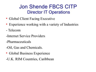 Jon Shende FBCS CITP
Director IT Operations

Global Client Facing Executive

Experience working with a variety of Industries
- Telecom
-Internet Service Providers
-Pharmaceuticals
-Oil, Gas and Chemicals.

Global Business Experience
-U.K. RIM Countries, Caribbean
 