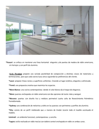 *Foscari: se enfoca en mantener una línea horizontal elegante y de puertas de madera de roble americano,
sin herrajes y con perfil de aluminio.
-Serie Premium: propone una variada posibilidad de composición y distintas clases de materiales y
terminaciones, para que cada cocina luzca única siguiendo las preferencias del cliente.
*Lacar: propone líneas rectas y superficies uniformes. Creando un lugar estético, elegante y sofisticado.
*Trend: una propuesta creativa que maximiza los espacios.
*Mare Bianco: una cocina contemporánea donde el color blanco da el toque de elegancia.
*Mare: puestas enchapadas en roble americano con dos opciones de lustre: teka y wengué.
*Murano: puertas con diseño liso y moldura perimetral cuarta caña de Revestimiento Polimétrico
Termoformado.
*Sydney: una combinación de melanina y vidrio en las puestas con perímetros y perfiles de aluminio.
*City: consta de un perfil moldurado que a manera de tirador recorre todo el mueble acentuado el
modelo.
LúminaII : un ambiente funcional, contemporánea y sencilla.
*Legno: estilo realizado en roble macizo con tablero central enchapado en roble en ambas caras.
 