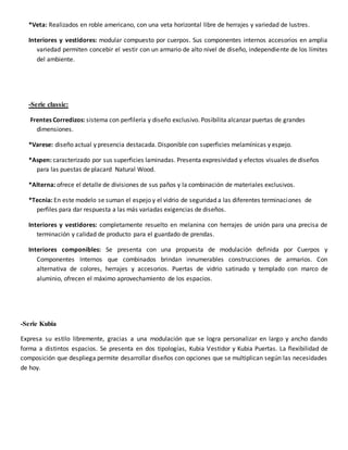 *Veta: Realizados en roble americano, con una veta horizontal libre de herrajes y variedad de lustres.
Interiores y vestidores: modular compuesto por cuerpos. Sus componentes internos accesorios en amplia
variedad permiten concebir el vestir con un armario de alto nivel de diseño, independiente de los límites
del ambiente.
-Serie classic:
Frentes Corredizos: sistema con perfilería y diseño exclusivo. Posibilita alcanzar puertas de grandes
dimensiones.
*Varese: diseño actual y presencia destacada. Disponible con superficies melamínicas y espejo.
*Aspen: caracterizado por sus superficies laminadas. Presenta expresividad y efectos visuales de diseños
para las puestas de placard Natural Wood.
*Alterna: ofrece el detalle de divisiones de sus paños y la combinación de materiales exclusivos.
*Tecnia: En este modelo se suman el espejo y el vidrio de seguridad a las diferentes terminaciones de
perfiles para dar respuesta a las más variadas exigencias de diseños.
Interiores y vestidores: completamente resuelto en melanina con herrajes de unión para una precisa de
terminación y calidad de producto para el guardado de prendas.
Interiores componibles: Se presenta con una propuesta de modulación definida por Cuerpos y
Componentes Internos que combinados brindan innumerables construcciones de armarios. Con
alternativa de colores, herrajes y accesorios. Puertas de vidrio satinado y templado con marco de
aluminio, ofrecen el máximo aprovechamiento de los espacios.
-Serie Kubia
Expresa su estilo libremente, gracias a una modulación que se logra personalizar en largo y ancho dando
forma a distintos espacios. Se presenta en dos tipologías, Kubia Vestidor y Kubia Puertas. La flexibilidad de
composición que despliega permite desarrollar diseños con opciones que se multiplican según las necesidades
de hoy.
 