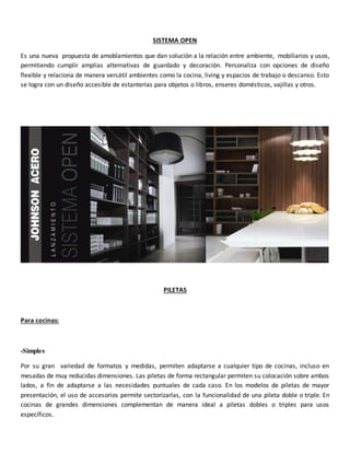 SISTEMA OPEN
Es una nueva propuesta de amoblamientos que dan solución a la relación entre ambiente, mobiliarios y usos,
permitiendo cumplir amplias alternativas de guardado y decoración. Personaliza con opciones de diseño
flexible y relaciona de manera versátil ambientes como la cocina, living y espacios de trabajo o descanso. Esto
se logra con un diseño accesible de estanterías para objetos o libros, enseres domésticos, vajillas y otros.
PILETAS
Para cocinas:
-Simples
Por su gran variedad de formatos y medidas, permiten adaptarse a cualquier tipo de cocinas, incluso en
mesadas de muy reducidas dimensiones. Las piletas de forma rectangular permiten su colocación sobre ambos
lados, a fin de adaptarse a las necesidades puntuales de cada caso. En los modelos de piletas de mayor
presentación, el uso de accesorios permite sectorizarlas, con la funcionalidad de una pileta doble o triple. En
cocinas de grandes dimensiones complementan de manera ideal a piletas dobles o triples para usos
específicos.
 