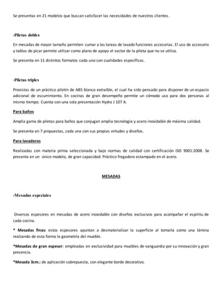 Se presentas en 21 modelos que buscan satisfacer las necesidades de nuestros clientes.
-Piletas dobles
En mesadas de mayor tamaño permiten sumar a las tareas de lavado funciones accesorias. El uso de accesorio
y tablas de picar permite utilizar como plano de apoyo el sector de la pileta que no se utiliza.
Se presenta en 11 distintos formatos cada uno con cualidades específicas.
-Piletas triples
Provistas de un práctico piletín de ABS blanco extraíble, el cual ha sido pensado para disponer de un espacio
adicional de escurrimiento. En cocinas de gran desempeño permite un cómodo uso para dos personas al
mismo tiempo. Cuenta con una sola presentación Hydra J 107 A.
Para baños
Amplia gama de piletas para baños que conjugan amplia tecnología y acero inoxidable de máxima calidad.
Se presenta en 7 propuestas, cada una con sus propias virtudes y diseños.
Para lavaderos
Realizadas con materia prima seleccionada y bajo normas de calidad con certificación ISO 9001:2008. Se
presenta en un único modelo, de gran capacidad. Práctico fregadero estampado en el acero.
MESADAS
-Mesadas especiales
Diversos espesores en mesadas de acero inoxidable con diseños exclusivos para acompañar el espíritu de
cada cocina.
* Mesadas finas: estos espesores apuntan a desmaterializar la superficie al tomarla como una lámina
realzando de esta forma la geometría del mueble.
*Mesadas de gran espesor: empleadas en exclusividad para muebles de vanguardia por su innovación y gran
presencia.
*Mesada 3cm.: de aplicación sobrepuesta, con elegante borde decorativo.
 