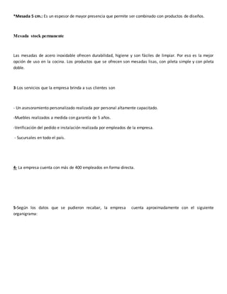 *Mesada 5 cm.: Es un espesor de mayor presencia que permite ser combinado con productos de diseños.
Mesada stock permanente
Las mesadas de acero inoxidable ofrecen durabilidad, higiene y son fáciles de limpiar. Por eso es la mejor
opción de uso en la cocina. Los productos que se ofrecen son mesadas lisas, con pileta simple y con pileta
doble.
3-Los servicios que la empresa brinda a sus clientes son
- Un asesoramiento personalizado realizada por personal altamente capacitado.
-Muebles realizados a medida con garantía de 5 años.
-Verificación del pedido e instalación realizada por empleados de la empresa.
- Sucursales en todo el país.
4- La empresa cuenta con más de 400 empleados en forma directa.
5-Según los datos que se pudieron recabar, la empresa cuenta aproximadamente con el siguiente
organigrama:
 