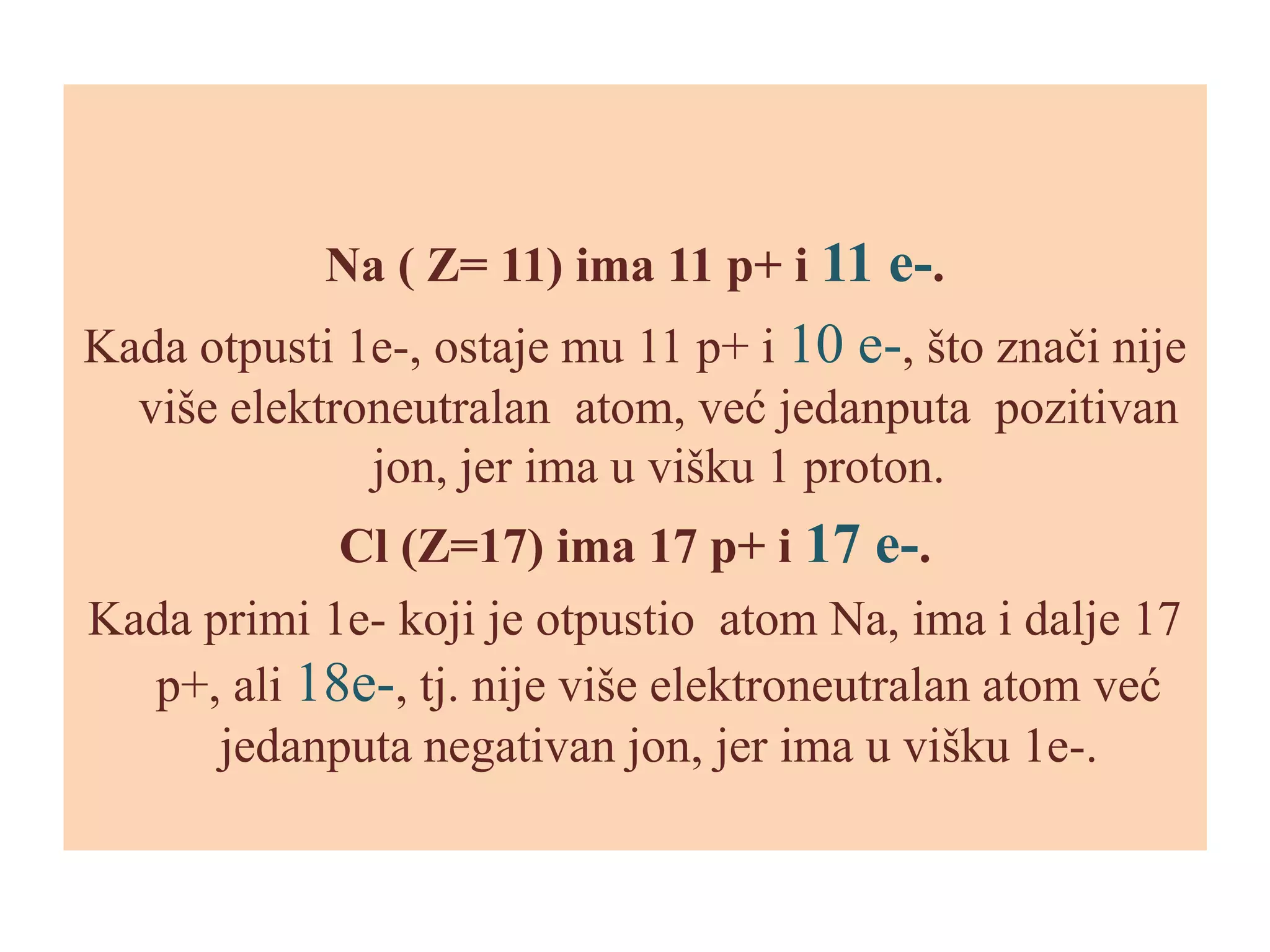 Na ( Z= 11) ima 11 p+ i 11 e-.

Kada otpusti 1e-, ostaje mu 11 p+ i 10 e-, što znači nije
više elektroneutralan atom, već jedanputa pozitivan
jon, jer ima u višku 1 proton.
Cl (Z=17) ima 17 p+ i 17 e-.
Kada primi 1e- koji je otpustio atom Na, ima i dalje 17
p+, ali 18e-, tj. nije više elektroneutralan atom već
jedanputa negativan jon, jer ima u višku 1e-.

 