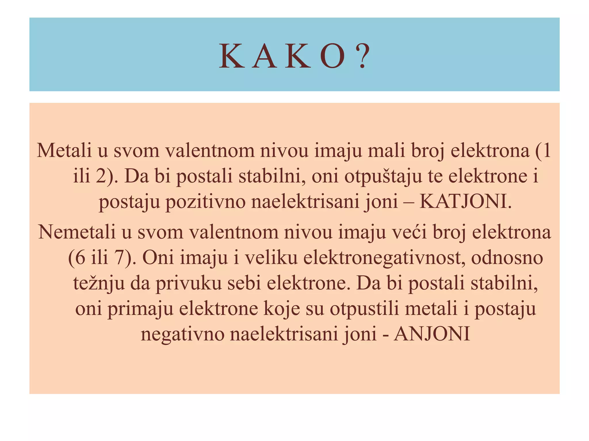 KAKO ?
Metali u svom valentnom nivou imaju mali broj elektrona (1
ili 2). Da bi postali stabilni, oni otpuštaju te elektrone i
postaju pozitivno naelektrisani joni – KATJONI.
Nemetali u svom valentnom nivou imaju veći broj elektrona
(6 ili 7). Oni imaju i veliku elektronegativnost, odnosno
težnju da privuku sebi elektrone. Da bi postali stabilni,
oni primaju elektrone koje su otpustili metali i postaju
negativno naelektrisani joni - ANJONI

 