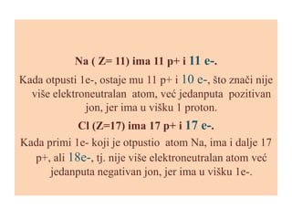 Na ( Z= 11) ima 11 p+ i 11 e-.

Kada otpusti 1e-, ostaje mu 11 p+ i 10 e-, što znači nije
više elektroneutralan atom, već jedanputa pozitivan
jon, jer ima u višku 1 proton.
Cl (Z=17) ima 17 p+ i 17 e-.
Kada primi 1e- koji je otpustio atom Na, ima i dalje 17
p+, ali 18e-, tj. nije više elektroneutralan atom već
jedanputa negativan jon, jer ima u višku 1e-.

 