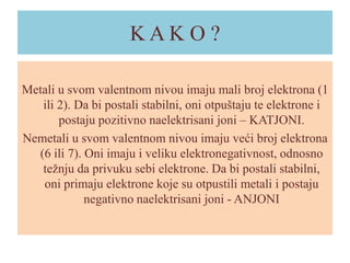 KAKO ?
Metali u svom valentnom nivou imaju mali broj elektrona (1
ili 2). Da bi postali stabilni, oni otpuštaju te elektrone i
postaju pozitivno naelektrisani joni – KATJONI.
Nemetali u svom valentnom nivou imaju veći broj elektrona
(6 ili 7). Oni imaju i veliku elektronegativnost, odnosno
težnju da privuku sebi elektrone. Da bi postali stabilni,
oni primaju elektrone koje su otpustili metali i postaju
negativno naelektrisani joni - ANJONI

 