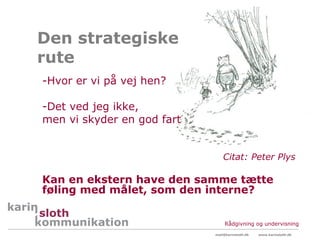 Den strategiske
rute
-Hvor er vi på vej hen?

-Det ved jeg ikke,
men vi skyder en god fart


                                Citat: Peter Plys

Kan en ekstern have den samme tætte
føling med målet, som den interne?


                                 Rådgivning og undervisning
                            mail@karinsloth.dk   www.karinsloth.dk
 