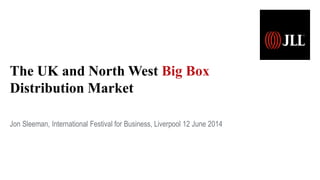 The UK and North West Big Box
Distribution Market
Jon Sleeman, International Festival for Business, Liverpool 12 June 2014
 