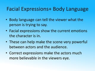 Facial Expressions+ Body Language 
• Body language can tell the viewer what the 
person is trying to say. 
• Facial expressions show the current emotions 
the character is in. 
• These can help make the scene very powerful 
between actors and the audience. 
• Correct expressions make the actors much 
more believable in the viewers eye. 
 