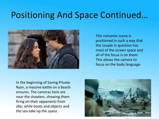 Positioning And Space Continued… 
This romantic scene is 
positioned in such a way that 
the couple in question has 
most of the screen space and 
all of the focus is on them. 
This allows the camera to 
focus on the body language. 
In the beginning of Saving Private 
Ryan, a massive battle on a beach 
ensures. The cameras here are 
near the shooters, showing them 
firing on their opponents from 
afar, while boats and objects and 
the sea take up the space. 
 