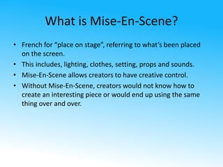 What is Mise-En-Scene? 
• French for “place on stage”, referring to what’s been placed 
on the screen. 
• This includes, lighting, clothes, setting, props and sounds. 
• Mise-En-Scene allows creators to have creative control. 
• Without Mise-En-Scene, creators would not know how to 
create an interesting piece or would end up using the same 
thing over and over. 
 