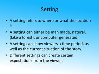 Setting 
• A setting refers to where or what the location 
is. 
• A setting can either be man made, natural, 
(Like a forest), or computer generated. 
• A setting can show viewers a time period, as 
well as the current situation of the story. 
• Different settings can create certain 
expectations from the viewer. 
 