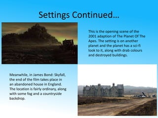 Settings Continued… 
This is the opening scene of the 
2001 adaption of The Planet Of The 
Apes. The setting is on another 
planet and the planet has a sci-fi 
look to it, along with drab colours 
and destroyed buildings. 
Meanwhile, in James Bond: Skyfall, 
the end of the film takes place in 
an abandoned house in England. 
The location is fairly ordinary, along 
with some fog and a countryside 
backdrop. 
 