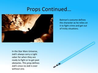 Props Continued… 
Batman’s costume defines 
the character as he relies on 
it to fight crime and get out 
of tricky situations. 
In the Star Wars Universe, 
Jedi’s always carry a Light 
saber for when they are 
ready to fight or to get past 
obstacles. This prop defines 
Jedi’s since no Jedi is ever 
without one. 
 