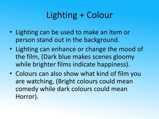 Lighting + Colour 
• Lighting can be used to make an item or 
person stand out in the background. 
• Lighting can enhance or change the mood of 
the film, (Dark blue makes scenes gloomy 
while brighter films indicate happiness). 
• Colours can also show what kind of film you 
are watching, (Bright colours could mean 
comedy while dark colours could mean 
Horror). 
 