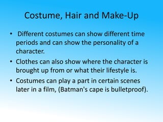 Costume, Hair and Make-Up 
• Different costumes can show different time 
periods and can show the personality of a 
character. 
• Clothes can also show where the character is 
brought up from or what their lifestyle is. 
• Costumes can play a part in certain scenes 
later in a film, (Batman's cape is bulletproof). 
 