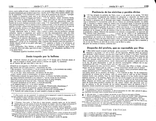1158 JONÁS 15
—2 "
viento recio sobre el mar, y hubo en éste
tan gran tempestad, que se pensó que el na-
vio se quebraría. 5
Los marineros cobra-
ron miedo, y clamaron cada uno a su
dios y lanzaron al mar el bagaje que había
en la nave, a fin de aligerarse de su carga.
Jonás, en tanto, había descendido a los
fondos de la nave, habíase acostado y dor-
mía profundamente. 6 Y se acercó a él el
capitán y le dijo: «¿Qué haces tú durmien-
do? ¡Levántate, invoca a tu Dios! Quizá
se cuide de nosotros y no perezcamos».
7
Luego dijéronse unos a otros: «¡Ea,
echemos suertes y sepamos, por quién
nos ha venido este mal!» Echaron, pues,
a suerte, y la suerte cayó en Jonás.
8
Entonces le dijeron: Decláranos, por
favor, » ¿por quién nos ha acaecido esta
desgracia?" ¿Cuál es tu ocupación? ¿De
dónde vienes? ¿Cuál es tu país? ¿De qué
pueblo eres? *
9 Y contestóles: Soy hebreo y adoro
a Yahveh, Dios del cielo, que hizo el mar
y la tierra firme.
10
Entonces aquellos hombres concibie-
ron grande temor y le dijeron: «¿Qué has
hecho ahí?» Pues ellos habían sabido que
huía de la presencia de Yahveh, " porque
Jonás se lo había declarado ".
ii Y le dijeron: ¿Qué debemos hacer
contigo para que la mar se nos aplaque?
Pues el mar iba agitándose cada vez
más. 12 Y respondióles: Cogedme y arro-
jadme al mar, y éste se aplacará de contra
vosotros, pues yo sé que por mi causa os
ha sobrevenido esta gran borrasca.
13
Los hombres remaron, tratando de
volver a tierra, mas no pudieron, porque
el mar iba encrespándose cada vez más
c o n t r a ellos. * 14
E n t o n c e s clamaron a
Yahveh y dijeron: «¡Oh Yahveh, no nos
hagas perecer por la vida de este hombre
ni nos imputes sangre inocente, pues tú,
Yahveh, has obrado como has querido!» *
15
Y cogieron a Jonás y lo arrojaron al
mar, el cual se calmó en su furia. i6
Y
aquellos hombres cobraron gran temor
a Yahveh y le ofrecieron sacrificio e hi-
cieron votos.
Jonás tragado por la ballena
2 1 Yahveh destinó un gran pez para 1 ches. * 2
Y Jonás oró a Yahveh desde el
que se tragase a Jonás, quien estuvo vientre de aquél, 3
y exclamó:
en el vientre del pez tres días y tres no-1
«Clamé en mi angustia | a Yahveh y me atendió;
del vientre del seo! pedí socorro, I escuchaste mi voz.
4
Me arrojaste * en el abismo ", | en el corazón del mar, | y la corriente me rodeó;
todo tu oleaje y tus ondas I sobre mí pasaron.
5
Y yo me dije: «Soy rechazado | de delante de tus ojos,
¿cómo" podré volver a contemplar I tu santo templo?»
6
Habíanme rodeado las aguas hasta el alma, | el abismo me había cercado,
las algas habíanse enredado a mi cabeza * | 7
en las raíces de los montes.
Descendí al país cuyos cerrojos [se echaron] sobre mí para siempre,
mas tú sacaste de la fosa mi vida, | Yahveh, Dios mío. *
s Cuando desfallecía en mi alma, | a Yahveh recordé,
y mi plegaria llegó a ti, | a tu santo templo.
9 1 os que adoran los ídolos vanos, | su propia Misericordia abandonan; *
1° mas yo con clamor de gratitud | quiero ofrecerte sacrificios,
los votos que hice cumpliré. | A Yahveh la salvación corresponde». *
11
Y Yahveh dio orden al pez, el cual vomitó a Jonás en tierra.
8
¿POR QUIÉN NOS HA ACAECIDO?: la violencia de la tempestad y quizá lo inesperado de ella
les hace sospechar que es debida a causa sobrenatural.
13
VOLVER A TIERRA: sin duda, para dejar allí a Jonás sin causar su muerte.
14
COMO HAS QUERIDO O como te ha placido: e. d., has hecho que esto sucediera.
O i DISPUSO: hizo venir. 1
1 TRES DÍAS Y TRES NOCHES: contados según uso de los hebreos-
"• Quiere decir que fue echado el tercer día después de tragado. Que fue milagro permanecer en
el vientre del animal con vida tanto tiempo, se lo dijo a los judíos Jesu-Cristo (Mt 12,30).
6
HASTA EL ALMA: e. d., a par de muerte fcf Sal 69,2); también, «hasta la garganta».
7
DESCENDÍ: también puede traducirse: «Hasta las raices de los montes descendí: la tierra
[echó] sus cerrojos sobre mí para siempre». Otros diversamente o corrigen el v.; por ej.: «Descendí
a las profundidades de la tierra; hacia los pueblos de otrora», etc
9
ÍDOLOS VANOS: o fútiles vanidades. 1! Su PROPIA MISERICORDIA: o bien, la fuente de su graciú-
Llámase a Dios misericordia, gracia o benevolencia de los hombres, y equivale la frasea: sonprW3
'
dos de los socorros que concede la divina Misericordia a los que le sirven.
10
CLAMOR DE GRATITUD: e. d., grandes voces de alabanza y acción de gracias.
JONÁS 31
—4 " 1159
Penitencia d e los ninivitas y perdón divino
3
1
Y fue dirigida la palabra de Yah-
veh a Jonás por segunda vez, dicien-
do: 2
«Levántate, vete a la gran ciudad
de Nínive y pregona allí el mensaje que
voy a indicarte». * s
Levantóse, pues, j o -
nás, y marchó a Nínive, según la orden
jde Yahveh. Ahora bien, era Nínive una
ciudad inmensamente grande, de un reco-
rrido de tres días. * 4
Y Jonás comenzó a
penetrar en la ciudad un día de camino,
y predicaba y decía: «Dentro de cuarenta
días Nínive será destruida».
5
Las gentes de Nínive creyeron en Dios,
proclamaron un ayuno y se vistieron de
sacos, desde el mayor de entre ellos hasta
el más pequeño. 6
Y como llegase la noti-
cia al rey de Nínive, se alzó de su trono,
se quitó de encima el manto, cubrióse de I
saco y se sentó en la ceniza. 7
E hízo-
se pregonar y anunciar en Nínive por
orden del rey y de sus magnates como
sigue: «Hombres y bestias, ganado mayor
y menor no probarán bocado, no pasta-
rán ni beberán agua. 8
Cúbranse de sacos
» los hombres y las bestias • y clamen a
Dios con fuerza, y conviértase cada uno
de su mal camino y de la injusticia que
hay en sus manos. 9
¡Quién sabe si Dios
se volverá y arrepentirá y se apartará del
ardor de su cólera y no pereceremos!»
1° Cuando vio Dios las obras de ellos
y cómo se habían convertido de su per-
verso proceder, se arrepintió Dios del
mal que había indicado iba a hacerles y
no lo llevó a cabo.
Despecho del profeta, que es reprendido por Dios
4
1
Mas [ello] causó a Jonás profundo
disgusto y se enojó. 2
Y oró a Yah-
veh, diciendo: «¡Oh Yahveh!, ¿no era esto
lo que yo me decía cuando estaba aún
en mi tierra? Por eso me anticipé a huir
a Tarsis, porque sabía que tú eres un
. Dios compasivo y misericordioso, tardo
a la ira, de gran benignidad y que te
compadeces del mal. * 3
Ahora, pues, ¡oh
Yahveh!, quítame la vida, por favor; pues
mejor me es la muerte que la vida».
4
Y respondió Yahveh: «¿Estás justa-
mente encolerizado?» * 5
Ahora bien, Jo-
ñas había salido de la ciudad y se había
establecido al oriente de la misma. Allí
habíase hecho una cabana, bajo la cual
habíase sentado, a la sombra, hasta ver
qué acaecía en la ciudad. ó Y Yahveh,
Dios, dispuso un ricino, que creció por
cima de Jonás para producir sombra so-
bre su cabeza, a fin de librarle de su
despecho. Jonás concibió por aquel ricino
gran contento. * ^ Mas, al rayar del alba
al día siguiente, dispuso Dios un gusano
que picó al ricino, y se secó. 8
Sucedió,
pues, que, salido el sol, Dios dispuso un
viento del este sofocante, e hirió el sol
sobre la cabeza de Jonás, de modo que se
desvaneció sin sentido y pidió para sí la
muerte, exclamando: «¡Mejor me es mo-
rir que vivir!» *
9
Entonces dijo Dios a Jonás: ¿Crees
estar justamente airado por el ricino?
Y replicó: Estoy justamente airado has-
ta la muerte.
i° Y Yahveh le dijo: Te da compasión
el ricino, por e! cual no te has tomado
fatiga alguna ni lo has hecho crecer, que
en una noche surgió y en una noche pere-
ció, n ¿y no habré yo de tener compasión
de Nínive, la gran ciudad, donde hay más
de ciento veinte mil personas que no
saben discernir entre su diestra y su iz-
quierda, y tanta cantidad de animales?» *
O 2
EL MENSAJE: O la noticia, la predicación.
*•' 3
INMENSAMENTE: más lit. divinamente, j! DE UN RECORRIDO DE TRES DÍAS: porque, lo mismo
que Babilonia, encerraba vastos campos dentro de sus muros.
A 2
¿No ERA ESTO...?: como si dijese: ya preveía yo que Dios no destruiría a Nínive.
* * ¿ESTÁS JUSTAMENTE ENCOLERIZADO?: o sea, ¡te has airado con razón? Cabe interpretarlo
como exclamación afirmativa. «¡Estás muy encolerizado?» Su sentido siempre parece irónico.
6
RICINO: o mata de ricino; otros, «coloquíntida»; Arragel, «yedra». I] DESPECHO: lit. mal.
8
SOFOCANTE : cálido y a la vez tranquilo. Los cambios de tiempo suelen ser muy rápidos en
aquel país. J! SE DESVANECIÓ SIN SENTIDO: o quedó exhausto o desmayado.
11
CIENTO VEINTE MIL: lit. doce miríadas. Le hace Dios ver a Jonás la contradicción en que
incurre compadeciéndose de un arbustiüo y murmurando de que se haya Dios compadecido de tan-
tos miles de almas y animales.
NOTAS CRITICAS
GAP; : »-» Kit di c G (cf)] b
-» Zolli lo cree glosa.
GAP. 2: a
~a
glosa, anota Kit] b
así Kit c Th; H ciertamente.
GAP. 3: B
~*«prob add (cf ¡las bestias!)* anota Kit.
 