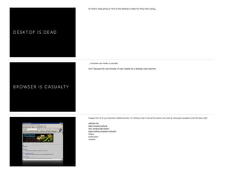 D E S K T O P I S D E A D
So what's really going on here is that desktop is really the thing that's dying...

B R O W S E R I S C A S U A LT Y
... browsers are merely a casualty. 

why? because the core browser UI was created for a desktop class machine

Imagine the UI of your favorite mobile browser. I'm willing to bet it has all the same core stuﬀ as netscape navigator (over 20 years old!)

address bar

back forward buttons

new window/tab button

page loading progress indicator

history

bookmarks

cookies

 