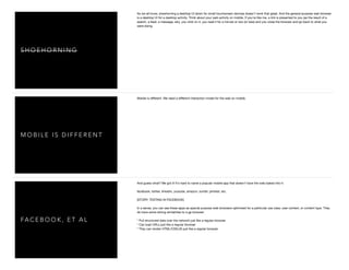 S H O E H O R N I N G
As we all know, shoehorning a desktop UI down for small touchscreen devices doesn't work that great. And the general purpose web browser
is a desktop UI for a desktop activity. Think about your web activity on mobile. If you're like me, a link is presented to you (as the result of a
search, a feed, a message, etc), you click on it, you read it for a minute or two (or less) and you close the browser and go back to what you
were doing.
M O B I L E I S D I F F E R E N T
Mobile is diﬀerent. We need a diﬀerent interaction model for the web on mobile.
FA C E B O O K , E T A L
And guess what? We got it! It's hard to name a popular mobile app that doesn't have the web baked into it:

facebook, twitter, linkedin, youtube, amazon, tumblr, pintrest, etc.

[STORY: TESTING IN FACEBOOK]

In a sense, you can see these apps as special purpose web browsers optimized for a particular use case, user context, or content type. They
do have some strong similarities to a gp browser:

* Pull structured data over the network just like a regular browser

* Can load URLs just like a regular browser

* They can render HTML/CSS/JS just like a regular browser

 