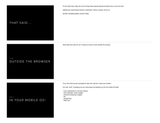T H AT S A I D . . .
On the other hand, there are a lot of things these special purpose browsers may or may not have:

address bar, back/forward buttons, bookmarks, history, cookies, and so on.

[STORY: SHARING MENU VS BUTTONS]
O U T S I D E T H E B R O W S E R
T H I N K
What does this mean for us? It means we have to think outside the browser.

I N Y O U R M O B I L E O S !
W E B I S
If you think that sounds impossible to deal with, dig this: it gets even weirder...

Our web "stuﬀ" is breaking out any native apps and bleeding up into the mobile OS itself:

* Push notiﬁcations on iOS and Android

* iOS notiﬁcation center widgets

* Android homescreen widgets

* Siri

* Google Now

* Moto Hint

 