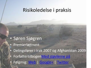 Risikoledelse i praksis




• Søren Sjøgren
•   Premierløjtnant
•   Delingsfører i Irak 2007 og Afghanistan 2009
•   ForfattertilbogenMed støvlerne på
•   Følgmig: Web | Google+ | Twitter
 
