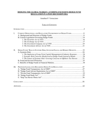 HEDGING THE GLOBAL MARKET: AVOIDING EXCESSIVE HEDGE FUND 
REGULATION IN A POST-RECESSION ERA 
Jonathan P. Terracciano 
TABLE OF CONTENTS 
INTRODUCTION ………………………………………………………………………………….….2 
I. CURRENT OPERATIONAL AND REGULATORY ENVIRONMENT OF HEDGE FUNDS...........................8 
A. Background and Structure of Hedge Funds ………………………….............................8 
B. Current Legislation Governing Hedge Funds……………………….……………….....14 
1. The Securities Act of 1933…………………………………………………………..…...16 
2. The Exchange Act of 1934……………………………………………………..………...17 
3. The Investment Company Act of 1940……………………………………………….…19 
4. The Investment Advisor Act of 1940………………………………………………..…..21 
II. HEDGE FUNDS’ ROLE IN SYSTEMIC RISK, INVESTOR FRAUD, AND MARKET BENEFITS……….. 23 
A. Systemic Risk……………………………………….………………………..………...24 
1. The Implosion of Long-Term Capital Management & Industry Response………...24 
2. Systemic Risk Concerns Misdirected at Hedge Funds Instead of Banks………......28 
3. The Future of Systemic Risk: Growing Concerns in Offshore Tax Havens……….33 
B. Fraud and Investor Protection…………………..............................................................35 
C. Benefits of Hedge Funds in Financial Markets………………………………....………38 
III. PROPOSED LEGISLATION REGARDING HEDGE FUND REGULATION ……………………...……47 
A. “Hedge Fund Transparency Act of 2009”………………………………………..…….47 
B. “Hedge Fund Adviser Registration Act of 2009”……………………………...……….51 
C. “Private Fund Transparency Act of 2009”……………………………………...………52 
D. “Hedge Fund Study Act”……………………………………………………...………..55 
E. “Stop Tax Haven Abuse Act”………………………………………………..…………56 
CONCLUSION ……………………………………………………………………………………..58 
APPENDIX…………………………………………………………………………………………62 
 