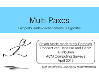 Multi-Paxos
Lamport’s leader-driven consensus algorithm
Paxos Made Moderately Complex
Robbert van Renesse and Deniz
Altinbuken
ACM Computing Surveys
April 2015
Not the original, but highly recommended
 